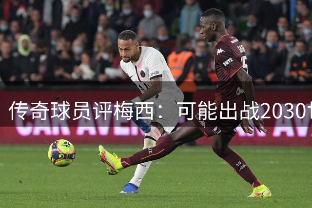 传奇球员评梅西：可能出战2030世界杯，已成足球历史第一人