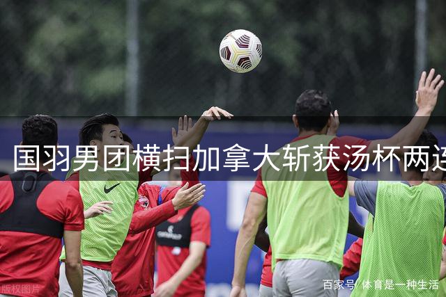 国羽男团横扫加拿大斩获汤杯两连胜 新秀翁泓阳首战告捷