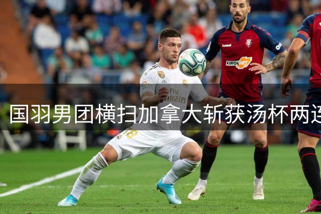 国羽男团横扫加拿大斩获汤杯两连胜 新秀翁泓阳首战告捷