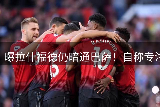曝拉什福德仍暗通巴萨！自称专注踢球不想上头条，感谢利物浦名宿支持