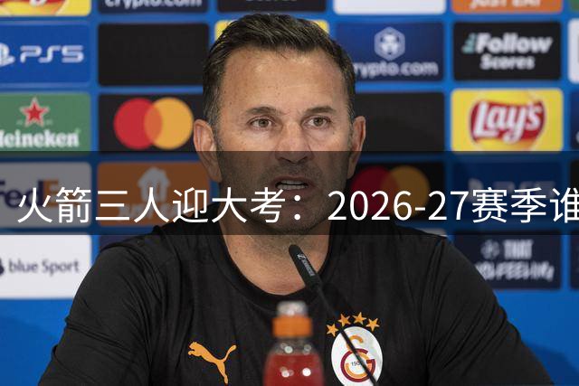 火箭三人迎大考：2026-27赛季谁的压力最大？